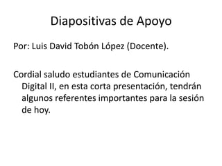 Diapositivas de Apoyo
Por: Luis David Tobón López (Docente).

Cordial saludo estudiantes de Comunicación
  Digital II, en esta corta presentación, tendrán
  algunos referentes importantes para la sesión
  de hoy.
 