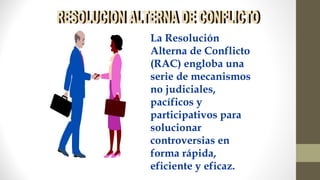 La Resolución
Alterna de Conflicto
(RAC) engloba una
serie de mecanismos
no judiciales,
pacíficos y
participativos para
solucionar
controversias en
forma rápida,
eficiente y eficaz.
 