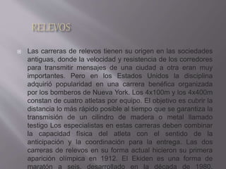  Las carreras de relevos tienen su origen en las sociedades
antiguas, donde la velocidad y resistencia de los corredores
para transmitir mensajes de una ciudad a otra eran muy
importantes. Pero en los Estados Unidos la disciplina
adquirió popularidad en una carrera benéfica organizada
por los bomberos de Nueva York. Los 4x100m y los 4x400m
constan de cuatro atletas por equipo. El objetivo es cubrir la
distancia lo más rápido posible al tiempo que se garantiza la
transmisión de un cilindro de madera o metal llamado
testigo Los especialistas en estas carreras deben combinar
la capacidad física del atleta con el sentido de la
anticipación y la coordinación para la entrega. Las dos
carreras de relevos en su forma actual hicieron su primera
aparición olímpica en 1912. El Ekiden es una forma de
maratón a seis, desarrollado en la década de 1980,
 