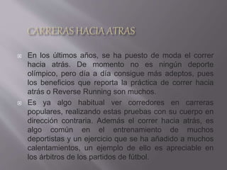  En los últimos años, se ha puesto de moda el correr
hacia atrás. De momento no es ningún deporte
olímpico, pero día a día consigue más adeptos, pues
los beneficios que reporta la práctica de correr hacia
atrás o Reverse Running son muchos.
 Es ya algo habitual ver corredores en carreras
populares, realizando estas pruebas con su cuerpo en
dirección contraria. Además el correr hacia atrás, es
algo común en el entrenamiento de muchos
deportistas y un ejercicio que se ha añadido a muchos
calentamientos, un ejemplo de ello es apreciable en
los árbitros de los partidos de fútbol.
 