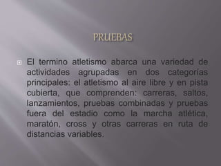  El termino atletismo abarca una variedad de
actividades agrupadas en dos categorías
principales: el atletismo al aire libre y en pista
cubierta, que comprenden: carreras, saltos,
lanzamientos, pruebas combinadas y pruebas
fuera del estadio como la marcha atlética,
maratón, cross y otras carreras en ruta de
distancias variables.
 
