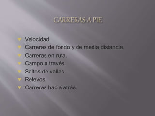 ♥ Velocidad.
♥ Carreras de fondo y de media distancia.
♥ Carreras en ruta.
♥ Campo a través.
♥ Saltos de vallas.
♥ Relevos.
♥ Carreras hacia atrás.
 