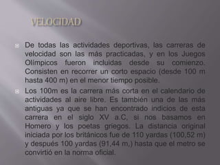  De todas las actividades deportivas, las carreras de
velocidad son las más practicadas, y en los Juegos
Olímpicos fueron incluidas desde su comienzo.
Consisten en recorrer un corto espacio (desde 100 m
hasta 400 m) en el menor tiempo posible.
 Los 100m es la carrera más corta en el calendario de
actividades al aire libre. Es también una de las más
antiguas ya que se han encontrado indicios de esta
carrera en el siglo XV a.C, si nos basamos en
Homero y los poetas griegos. La distancia original
iniciada por los británicos fue de 110 yardas (100,52 m)
y después 100 yardas (91,44 m,) hasta que el metro se
convirtió en la norma oficial.
 