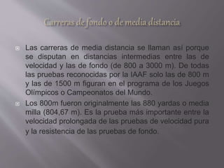  Las carreras de media distancia se llaman así porque
se disputan en distancias intermedias entre las de
velocidad y las de fondo (de 800 a 3000 m). De todas
las pruebas reconocidas por la IAAF solo las de 800 m
y las de 1500 m figuran en el programa de los Juegos
Olímpicos o Campeonatos del Mundo.
 Los 800m fueron originalmente las 880 yardas o media
milla (804,67 m). Es la prueba más importante entre la
velocidad prolongada de las pruebas de velocidad pura
y la resistencia de las pruebas de fondo.
 