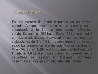  Es una carrera de fondo disputada en un terreno
variado. Aunque esta prueba no es olímpica en la
actualidad, si lo fue en tres Juegos olímpicos
desde Estocolmo 1912 hasta Paris 1924 y se compitió
en dos modalidades: individual y por equipos. La
distancia va de 3 a 15 km, según grupos de edad y
sexo. La primera carrera de este tipo se celebró en
Ville d’Avray en 1898, entre los equipos de Francia e
Inglaterra. Otras disciplinas como las carreras en la
naturaleza se realizan en bosques, montañas,
desiertos o en cualquier medio ambiente natural.
 