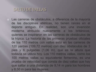  Las carreras de obstáculos, a diferencia de la mayoría
de las disciplinas atléticas, no tienen raíces en el
deporte antiguo. En realidad, son una invención
moderna atribuida nuevamente a los británicos,
quienes se inspiraron en las carreras de obstáculos de
la hípica. La historia de las primeras pruebas oficiales
de los 110 metros con vallas está en las carreras de
120 yardas (109,72 metros) con diez obstáculos de 3
pies y 6 pulgadas (1,06 m), que es la altura que
todavía se utiliza hoy. Los 110 metros vallas, como los
100 metros vallas su equivalente femenino, es una
prueba de velocidad que consta de diez vallas que hay
que saltar a una distancia de 9,14 m para los hombres
y 8,50 m para las mujeres.
 
