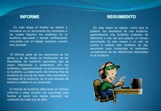 INFORMESEGUIMIENTOEn esta etapa el Auditor se dedica a formalizar en un documento los resultados a los cuales llegaron los auditores en la Auditoría ejecutada y demás verificaciones vinculadas con el trabajo realizado cuando esto proceda .    En esta etapa se siguen, como dice la palabra, los resultados de una Auditoría, generalmente una Auditoría evaluada de deficiente o mal, así que pasado un tiempo aproximado de seis meses o un año se vuelve a realizar otra Auditoría de tipo recurrente para comprobar el verdadero cumplimiento de las deficiencias detectadas en la Auditoría.     El informe parte de los resúmenes de los temas y de las Actas de Notificación de los Resultados de Auditoría (parciales) que se vayan elaborando y analizando con los auditados, respectivamente, en el transcurso de la Auditoría, La elaboración del informe final de Auditoría es una de las fases más importante y compleja de la Auditoría, por lo que requiere de extremo cuidado en su confección.   El informe de Auditoría debe tener un formato uniforme y estar dividido por secciones para facilitar al lector una rápida ubicación del contenido de cada una de ellas.