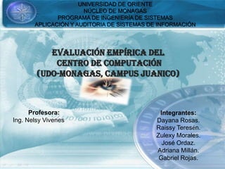 UNIVERSIDAD DE ORIENTE
NÚCLEO DE MONAGAS
PROGRAMA DE INGENIERÍA DE SISTEMAS
APLICACIÓN Y AUDITORIA DE SISTEMAS DE INFORMACIÓN
EVALUACIÓN EMPÍRICA DEL
CENTRO DE COMPUTACIÓN
(UDO-MONAGAS, CAMPUS JUANICO)
Integrantes:
Dayana Rosas.
Raissy Teresén.
Zulexy Morales.
José Ordaz.
Adriana Millán.
Gabriel Rojas.
Profesora:
Ing. Nelsy Vivenes
 