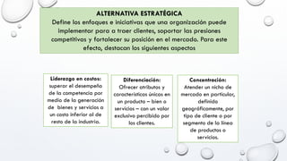 ALTERNATIVA ESTRATÉGICA
Define los enfoques e iniciativas que una organización puede
implementar para a traer clientes, soportar las presiones
competitivas y fortalecer su posición en el mercado. Para este
efecto, destacan los siguientes aspectos
Liderazgo en costos:
superar el desempeño
de la competencia por
medio de la generación
de bienes y servicios a
un costo inferior al de
resto de la industria.
Diferenciación:
Ofrecer atributos y
características únicas en
un producto – bien o
servicios – con un valor
exclusivo percibido por
los clientes.
Concentración:
Atender un nicho de
mercado en particular,
definido
geográficamente, por
tipo de cliente o por
segmento de la línea
de productos o
servicios.
 