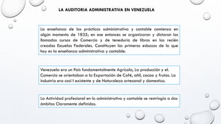 LA AUDITORIA ADMINISTRATIVA EN VENEZUELA
La enseñanza de las prácticas administrativa y contable comienza en
algún momento de 1835; en ese entonces se organizaron y dictaron los
llamados cursos de Comercio y de teneduría de libros en las recién
creadas Escuelas Federales. Constituyen los primeros esbozos de lo que
hoy es la enseñanza administrativa y contable.
Venezuela era un País fundamentalmente Agrícola, La producción y el.
Comercio se orientaban a la Exportación de Café, añil, cacao y frutas. La
industria era casi I existente y de Naturaleza artesanal y domestica.
La Actividad profesional en lo administrativo y contable se restringía a dos
ámbitos Claramente definidos.
 