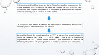 En la administración publica los cargos de tal Naturaleza estaban ocupados por dos
grupos: en primer lugar, los militares de oficio, que carecían de toda formación, pero
que recibían estos cargos Como premio a su seguimiento y lealtad hacia los caudillos,
nacionales o locales, que se turnaban el poder político.
Los abogados, cuyo número y prestigio les aseguraba la oportunidad de cubrir las
funciones y tareas administrativas de ese entonces.
La aparición formal del negocio petrolero en 1919 y las sucesivas actualizaciones del
código de comercio (en 1904, 1919, 1938, 1942, 1945 y 1955) promulgado
originalmente en 1973, fueron hechos históricos que impulsaron la creación de
ministerios, Organismos y la promulgación de la nación, su economía y sus instituciones.
 