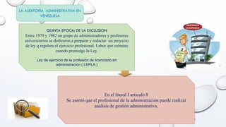 LA AUDITORIA ADMINISTRATIVA EN
VENEZUELA
QUINTA EPOCA: DE LA EXCLUSION
Entre 1979 y 1982 un grupo de administradores y profesores
universitarios se dedicaron a preparar y redactar un proyecto
de ley q regulara el ejercicio profesional. Labor que culmino
cuando promulgo la Ley.
Ley de ejercicio de la profesión de licenciado en
administración ( LEPLA )
En el literal I articulo 8
Se asentó que el profesional de la administración puede realizar
análisis de gestión administrativa.
 