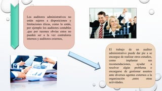 El trabajo de un auditor
administrativo puede dar pie a se
encargue de realizar otros estudios,
como implantar sus
recomendaciones, ayudar a
resolver algún problema o
encargarse de gestionar asuntos
ante diversos agentes externos a la
organización ,entre otras
actividades.
Los auditores administrativos no
están sujetos a disposiciones y
limitaciones éticas, como lo están,
por ejemplo los auditores contables
,que por razones obvias estos no
pueden ser a la vez contralores
internos y auditores externos,
 