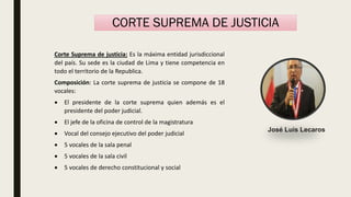 Corte Suprema de justicia: Es la máxima entidad jurisdiccional
del país. Su sede es la ciudad de Lima y tiene competencia en
todo el territorio de la Republica.
Composición: La corte suprema de justicia se compone de 18
vocales:
 El presidente de la corte suprema quien además es el
presidente del poder judicial.
 El jefe de la oficina de control de la magistratura
 Vocal del consejo ejecutivo del poder judicial
 5 vocales de la sala penal
 5 vocales de la sala civil
 5 vocales de derecho constitucional y social
CORTE SUPREMA DE JUSTICIA
José Luis Lecaros
 