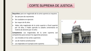 Requisitos: para ser magistrado de la corte suprema se requiere:
 Ser peruano de nacimiento
 Ser ciudadano en ejercicio
 Ser mayor de 45 años
 Haber sido magistrado de la corte superior o fiscal superior
por 10 años, o haber ejercido la catedra universitaria en
materia de derecho por 15 años
Competencia: Los magistrados de la corte suprema son
competentes para conocer los siguientes procesos:
 Los iniciados en las cortes superiores
 Los de materia constitucional
 Los originados en la propia corte suprema
CORTE SUPREMA DE JUSTICIA
 