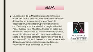 ■ La Academia de la Magistratura es la institución
oficial del Estado peruano, que tiene como finalidad
desarrollar un sistema integral y continuo de
capacitación, actualización, perfeccionamiento,
certificación y acreditación de los magistrados del
Poder Judicial y del Ministerio Público en todas sus
instancias, propiciando su formación ética y jurídica,
su conciencia creadora y la permanente reflexión
sobre el rol que les compete asumir al servicio de la
administración de justicia en el proceso de desarrollo
del país. Asimismo extiende sus actividades de
capacitación a los auxiliares de justicia.
AMAG
 