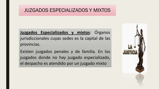 JUZGADOS ESPECIALIZADOS Y MIXTOS
Juzgados Especializados y mixtos: Órganos
jurisdiccionales cuyas sedes es la capital de las
provincias.
Existen juzgados penales y de familia. En los
juzgados donde no hay juzgado especializado,
el despacho es atendido por un juzgado mixto
 