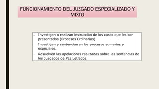 FUNCIONAMIENTO DEL JUZGADO ESPECIALIZADO Y
MIXTO
 Investigan o realizan instrucción de los casos que les son
presentados (Procesos Ordinarios).
 Investigan y sentencian en los procesos sumarios y
especiales.
 Resuelven las apelaciones realizadas sobre las sentencias de
los Juzgados de Paz Letrados.
 
