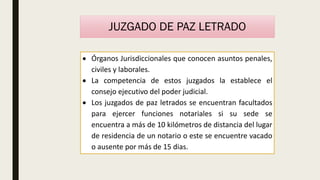 JUZGADO DE PAZ LETRADO
 Órganos Jurisdiccionales que conocen asuntos penales,
civiles y laborales.
 La competencia de estos juzgados la establece el
consejo ejecutivo del poder judicial.
 Los juzgados de paz letrados se encuentran facultados
para ejercer funciones notariales si su sede se
encuentra a más de 10 kilómetros de distancia del lugar
de residencia de un notario o este se encuentre vacado
o ausente por más de 15 dias.
 