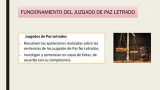 Juzgados de Paz Letrados
 Resuelven las apelaciones realizadas sobre las
sentencias de los juzgados de Paz No Letrados.
 Investigan y sentencian en casos de faltas, de
acuerdo con su competencia.
FUNCIONAMIENTO DEL JUZGADO DE PAZ LETRADO
 
