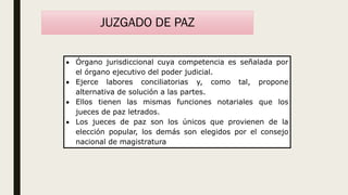 JUZGADO DE PAZ
 Órgano jurisdiccional cuya competencia es señalada por
el órgano ejecutivo del poder judicial.
 Ejerce labores conciliatorias y, como tal, propone
alternativa de solución a las partes.
 Ellos tienen las mismas funciones notariales que los
jueces de paz letrados.
 Los jueces de paz son los únicos que provienen de la
elección popular, los demás son elegidos por el consejo
nacional de magistratura
 