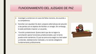 FUNCIONAMIENTO DEL JUZGADO DE PAZ
 Investigan y sentencian en casos de faltas menores, de acuerdo a
su competencia.
 Conciliar con equidad: Es decir, propone alternativas de solución
a las partes con el objetivo de facilitar un arreglo. Sin embargo,
le está prohibido imponer un acuerdo.
 Función jurisdiccional. Quiere decir que de no lograr la
conciliación ejerce funciones jurisdiccionales y por lo tanto
puede emitir sentencia. El juez se pronuncia según su leal saber
y entender, debidamente motivada y no siendo obligatorio
fundamentarla jurídicamente.
 