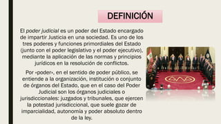 El poder judicial es un poder del Estado encargado
de impartir Justicia en una sociedad. Es uno de los
tres poderes y funciones primordiales del Estado
(junto con el poder legislativo y el poder ejecutivo),
mediante la aplicación de las normas y principios
jurídicos en la resolución de conflictos.
Por «poder», en el sentido de poder público, se
entiende a la organización, institución o conjunto
de órganos del Estado, que en el caso del Poder
Judicial son los órganos judiciales o
jurisdiccionales: juzgados y tribunales, que ejercen
la potestad jurisdiccional, que suele gozar de
imparcialidad, autonomía y poder absoluto dentro
de la ley.
DEFINICIÓN
 