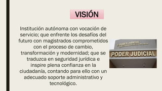 VISIÓN
Institución autónoma con vocación de
servicio; que enfrente los desafíos del
futuro con magistrados comprometidos
con el proceso de cambio,
transformación y modernidad; que se
traduzca en seguridad jurídica e
inspire plena confianza en la
ciudadanía, contando para ello con un
adecuado soporte administrativo y
tecnológico.
 