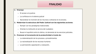 FINALIDAD
1. Priorizar
 El acceso a la justicia
 La confianza en el sistema judicial
 Racionalizar la inversión de los recursos a utilizarse en el proceso.
2. Modernizar la estructura del Poder Judicial con las siguientes acciones:
 Romper con los paradigmas tradicionales
 Orientar la institución al servicio del ciudadano
 Buscar el equilibrio entre la oferta y la demanda de los servicios judiciales.
3. Promover el incremento de la productividad a través de:
 La sistematización de los procesos y procedimientos
 La racionalización de los recursos humanos
 La permanente capacitación y evaluación.
 