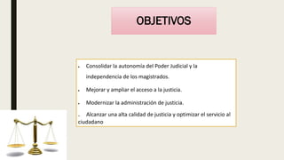 OBJETIVOS
 Consolidar la autonomía del Poder Judicial y la
independencia de los magistrados.
 Mejorar y ampliar el acceso a la justicia.
 Modernizar la administración de justicia.
. Alcanzar una alta calidad de justicia y optimizar el servicio al
ciudadano
 
