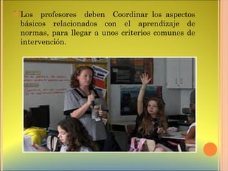 . .  Los profesores deben Coordinar los aspectos
básicos relacionados con el aprendizaje de
normas, para llegar a unos criterios comunes de
intervención.
 