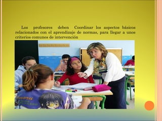 Los profesores deben Coordinar los aspectos básicos
relacionados con el aprendizaje de normas, para llegar a unos
criterios comunes de intervención
 