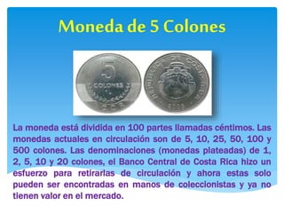 25 Colones
Las monedas de 5, 10 y 25
colones no tienen mucho
valor económico, sin
embargo existen nuevas
emisiones en mate...