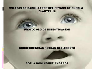 COLEGIO DE BACHILLERES DEL ESTADO DE PUEBLA PLANTEL 16 PROTOCOLO DE INBESTIGASION CONCECUENCIAS FISICAS DEL ABORTO ADELA DOMINGUEZ ANDRADE 