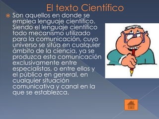    Son aquellos en donde se
    emplea lenguaje científico.
    Siendo el lenguaje científico
    todo mecanismo utilizado
    para la comunicación, cuyo
    universo se sitúa en cualquier
    ámbito de la ciencia, ya se
    produzca esta comunicación
    exclusivamente entre
    especialistas, o entre ellos y
    el público en general, en
    cualquier situación
    comunicativa y canal en la
    que se establezca.
 