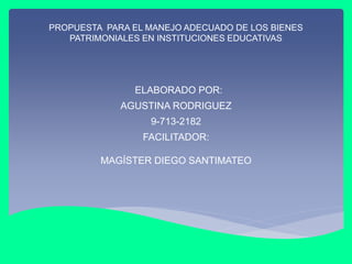 PROPUESTA PARA EL MANEJO ADECUADO DE LOS BIENES
PATRIMONIALES EN INSTITUCIONES EDUCATIVAS
ELABORADO POR:
AGUSTINA RODRIGUEZ
9-713-2182
FACILITADOR:
MAGÍSTER DIEGO SANTIMATEO
 