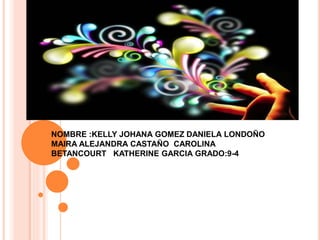 NOMBRE :KELLY JOHANA GOMEZ DANIELA LONDOÑO
MAIRA ALEJANDRA CASTAÑO CAROLINA
BETANCOURT KATHERINE GARCIA GRADO:9-4
 