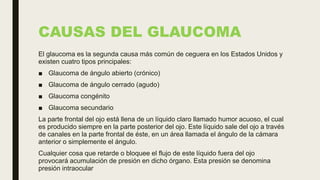 CAUSAS DEL GLAUCOMA
El glaucoma es la segunda causa más común de ceguera en los Estados Unidos y
existen cuatro tipos principales:
■ Glaucoma de ángulo abierto (crónico)
■ Glaucoma de ángulo cerrado (agudo)
■ Glaucoma congénito
■ Glaucoma secundario
La parte frontal del ojo está llena de un líquido claro llamado humor acuoso, el cual
es producido siempre en la parte posterior del ojo. Este líquido sale del ojo a través
de canales en la parte frontal de éste, en un área llamada el ángulo de la cámara
anterior o simplemente el ángulo.
Cualquier cosa que retarde o bloquee el flujo de este líquido fuera del ojo
provocará acumulación de presión en dicho órgano. Esta presión se denomina
presión intraocular
 
