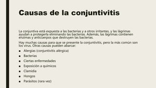 Causas de la conjuntivitis
La conjuntiva está expuesta a las bacterias y a otros irritantes, y las lágrimas
ayudan a protegerla eliminando las bacterias. Además, las lágrimas contienen
enzimas y anticuerpos que destruyen las bacterias.
Hay muchas causas para que se presente la conjuntivitis, pero la más común son
los virus. Otras causas pueden abarcar:
■ Alergias (conjuntivitis alérgica)
■ Bacterias
■ Ciertas enfermedades
■ Exposición a químicos
■ Clamidia
■ Hongos
■ Parásitos (rara vez)
 