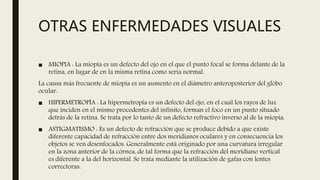 OTRAS ENFERMEDADES VISUALES
■ MIOPIA : La miopía es un defecto del ojo en el que el punto focal se forma delante de la
retina, en lugar de en la misma retina como sería normal.
La causa más frecuente de miopía es un aumento en el diámetro anteroposterior del globo
ocular.
■ HIPERMETROPÍA : La hipermetropía es un defecto del ojo, en el cual los rayos de luz
que inciden en el mismo procedentes del infinito, forman el foco en un punto situado
detrás de la retina. Se trata por lo tanto de un defecto refractivo inverso al de la miopía.
■ ASTIGMATISMO : Es un defecto de refracción que se produce debido a que existe
diferente capacidad de refracción entre dos meridianos oculares y en consecuencia los
objetos se ven desenfocados. Generalmente está originado por una curvatura irregular
en la zona anterior de la córnea, de tal forma que la refracción del meridiano vertical
es diferente a la del horizontal. Se trata mediante la utilización de gafas con lentes
correctoras.
 