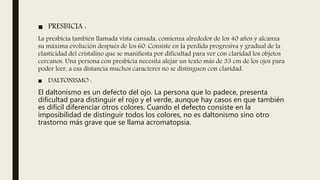 ■ PRESBICIA :
La presbicia también llamada vista cansada, comienza alrededor de los 40 años y alcanza
su máxima evolución después de los 60. Consiste en la perdida progresiva y gradual de la
elasticidad del cristalino que se manifiesta por dificultad para ver con claridad los objetos
cercanos. Una persona con presbicia necesita alejar un texto más de 33 cm de los ojos para
poder leer, a esa distancia muchos caracteres no se distinguen con claridad.
■ DALTONISMO :
El daltonismo es un defecto del ojo. La persona que lo padece, presenta
dificultad para distinguir el rojo y el verde, aunque hay casos en que también
es difícil diferenciar otros colores. Cuando el defecto consiste en la
imposibilidad de distinguir todos los colores, no es daltonismo sino otro
trastorno más grave que se llama acromatopsia.
 