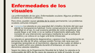 Enfermedades de los
visuales
Las enfermedades de los ojos, Enfermedades oculares. Algunos problemas
oculares son menores y efímeros.
Pero otros, pueden causar pérdida de la visión permanente. Los problemas
oculares comunes incluyen:
■ Cataratas:La catarata es una opacidad del cristalino (la lente del ojo) que
pierde su transparencia habitual. Como consecuencia la luz penetra con
dificultad en el ojo, lo cual ocasiona pérdida de visión progresiva, que
puede llegar a ser total, si no se realiza el tratamiento adecuado. Este
consiste en una intervención quirúrgica mediante la cual se extirpa el
cristalino y se coloca en su lugar una lente intraocular.
La catarata es generalmente degenerativa y aparece muy frecuentemente en
personas de más de 50 años, aunque existen formas más raras que son
congénitas (presentes en el nacimiento), algunas de las cuales se deben a
que la madre sufrió una rubéola durante el embarazo, en este caso se
denomina catarata rubeólica.
Según los datos de la Organización Mundial de la Salud, la catarata es la
responsable del 48% de los casos de ceguera en todo el mundo, lo cual
 