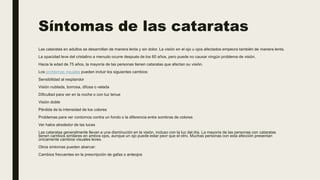 Síntomas de las cataratas
Las cataratas en adultos se desarrollan de manera lenta y sin dolor. La visión en el ojo u ojos afectados empeora también de manera lenta.
La opacidad leve del cristalino a menudo ocurre después de los 60 años, pero puede no causar ningún problema de visión.
Hacia la edad de 75 años, la mayoría de las personas tienen cataratas que afectan su visión.
Los problemas visuales pueden incluir los siguientes cambios:
Sensibilidad al resplandor
Visión nublada, borrosa, difusa o velada
Dificultad para ver en la noche o con luz tenue
Visión doble
Pérdida de la intensidad de los colores
Problemas para ver contornos contra un fondo o la diferencia entre sombras de colores
Ver halos alrededor de las luces
Las cataratas generalmente llevan a una disminución en la visión, incluso con la luz del día. La mayoría de las personas con cataratas
tienen cambios similares en ambos ojos, aunque un ojo puede estar peor que el otro. Muchas personas con esta afección presentan
únicamente cambios visuales leves.
Otros síntomas pueden abarcar:
Cambios frecuentes en la prescripción de gafas o anteojos
 