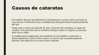 Causas de cataratas
El cristalino del ojo normalmente es transparente y actúa como una lente en
una cámara, enfocando la luz a medida que ésta pasa hasta la parte posterior
del ojo.
Hasta más o menos la edad de 45 años, la forma del cristalino es capaz de
cambiar. Esto permite que el cristalino enfoque sobre un objeto, ya sea que
esté cerca o lejos.
A medida que envejecemos, las proteínas en el cristalino comienzan a
descomponerse y éste se torna opaco. Lo que el ojo ve puede aparecer
borroso. Esta afección se conoce como catarata.
 