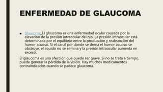 ENFERMEDAD DE GLAUCOMA
■ Glaucoma: El glaucoma es una enfermedad ocular causada por la
elevación de la presión intraocular del ojo. La presión intraocular está
determinada por el equilibrio entre la producción y reabsorción del
humor acuoso. Si el canal por donde se drena el humor acuoso se
obstruye, el líquido no se elimina y la presión intraocular aumenta en
exceso.
El glaucoma es una afección que puede ser grave. Si no se trata a tiempo,
puede generar la pérdida de la visión. Hay muchos medicamentos
contraindicados cuando se padece glaucoma.
 