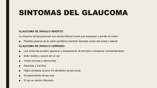 SINTOMAS DEL GLAUCOMA
GLAUCOMA DE ÁNGULO ABIERTO:
La mayoría de las personas son asintomáticas hasta que empiezan a perder la visión
■ Pérdida gradual de la visión periférica (también llamada visión del túnel) o lateral
GLAUCOMA DE ÁNGULO CERRADO:
■ Los síntomas pueden aparecer y desaparecer al principio o empeorar constantemente
■ Dolor súbito y severo en un ojo
■ Visión borrosa o disminuida
■ Náuseas y vómitos
■ Halos similares al arco iris alrededor de las luces
■ Enrojecimiento de los ojos
■ El ojo se siente inflamado
 