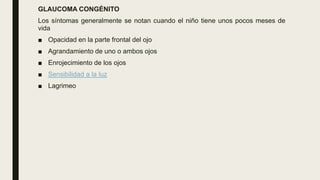 GLAUCOMA CONGÉNITO
Los síntomas generalmente se notan cuando el niño tiene unos pocos meses de
vida
■ Opacidad en la parte frontal del ojo
■ Agrandamiento de uno o ambos ojos
■ Enrojecimiento de los ojos
■ Sensibilidad a la luz
■ Lagrimeo
 