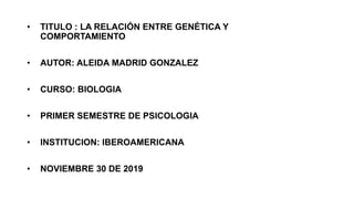 • TITULO : LA RELACIÓN ENTRE GENÉTICA Y
COMPORTAMIENTO
• AUTOR: ALEIDA MADRID GONZALEZ
• CURSO: BIOLOGIA
• PRIMER SEMESTRE DE PSICOLOGIA
• INSTITUCION: IBEROAMERICANA
• NOVIEMBRE 30 DE 2019
 