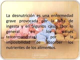 La desnutrición es una enfermedad grave provocada por la falta de ingesta y en algunos casos (por lo general en los países tercermundistas) por la imposibilidad de absorber los nutrientes de los alimentos.