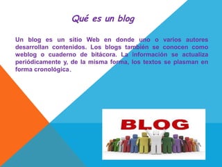 Qué es un blog

Un blog es un sitio Web en donde uno o varios autores
desarrollan contenidos. Los blogs también se conocen como
weblog o cuaderno de bitácora. La información se actualiza
periódicamente y, de la misma forma, los textos se plasman en
forma cronológica.
 